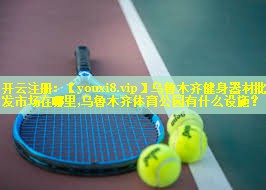 乌鲁木齐健身器材批发市场在哪里,乌鲁木齐体育公园有什么设施？