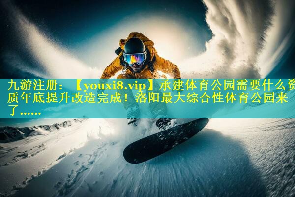 承建体育公园需要什么资质年底提升改造完成！洛阳最大综合性体育公园来了……
