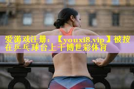 被按在乒乓球台上干博世彩体育