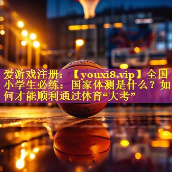全国小学生必练：国家体测是什么？如何才能顺利通过体育“大考”